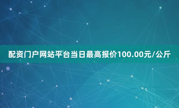 配资门户网站平台当日最高报价100.00元/公斤