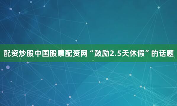 配资炒股中国股票配资网“鼓励2.5天休假”的话题