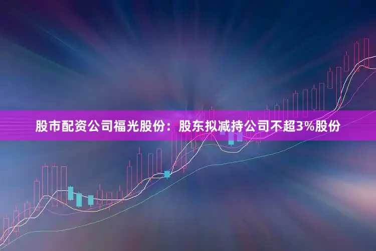 股市配资公司福光股份：股东拟减持公司不超3%股份