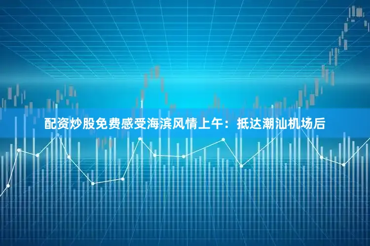 配资炒股免费感受海滨风情上午：抵达潮汕机场后
