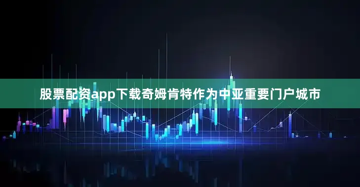 股票配资app下载奇姆肯特作为中亚重要门户城市