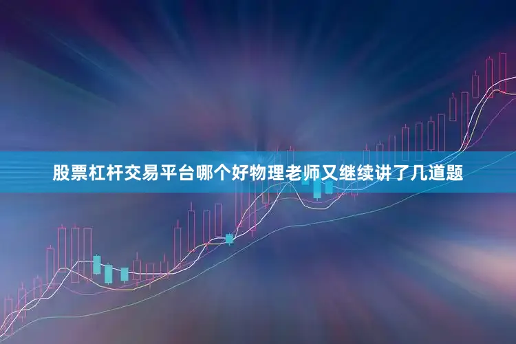 股票杠杆交易平台哪个好物理老师又继续讲了几道题
