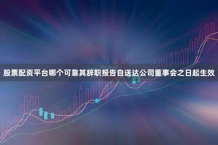 股票配资平台哪个可靠其辞职报告自送达公司董事会之日起生效