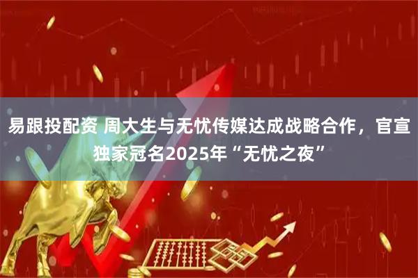 易跟投配资 周大生与无忧传媒达成战略合作，官宣独家冠名2025年“无忧之夜”