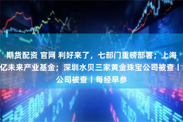 期货配资 官网 利好来了，七部门重磅部署；上海设立150亿未来产业基金；深圳水贝三家黄金珠宝公司被查丨每经早参