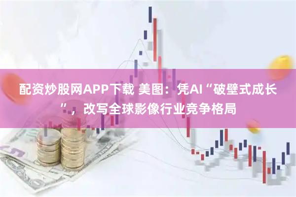 配资炒股网APP下载 美图：凭AI“破壁式成长”，改写全球影像行业竞争格局