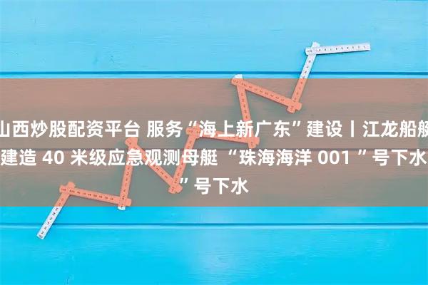 山西炒股配资平台 服务“海上新广东”建设丨江龙船艇建造 40 米级应急观测母艇 “珠海海洋 001 ”号下水