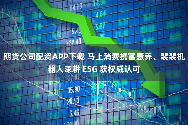 期货公司配资APP下载 马上消费携富慧养、裴裴机器人深耕 ESG 获权威认可