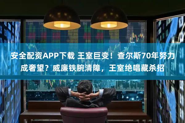 安全配资APP下载 王室巨变！查尔斯70年努力成奢望？威廉铁腕清障，王室绝唱藏杀招