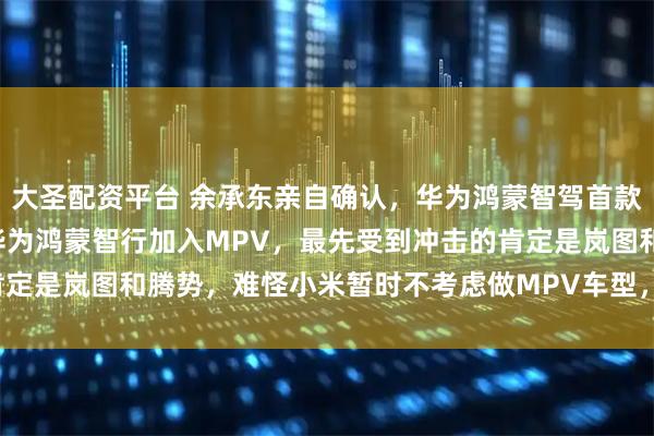 大圣配资平台 余承东亲自确认，华为鸿蒙智驾首款MPV命名为智界V9！华为鸿蒙智行加入MPV，最先受到冲击的肯定是岚图和腾势，难怪小米暂时不考虑做MPV车型，这是规避锋芒啊。