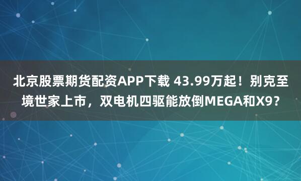 北京股票期货配资APP下载 43.99万起！别克至境世家上市，双电机四驱能放倒MEGA和X9？