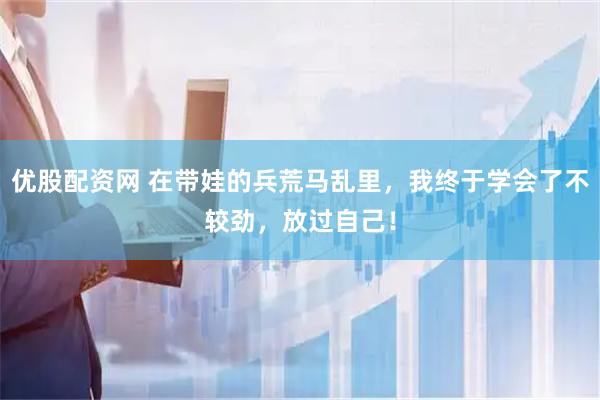 优股配资网 在带娃的兵荒马乱里，我终于学会了不较劲，放过自己！