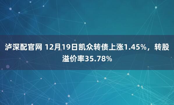 泸深配官网 12月19日凯众转债上涨1.45%，转股溢价率35.78%