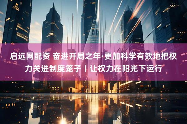 启远网配资 奋进开局之年·更加科学有效地把权力关进制度笼子丨让权力在阳光下运行