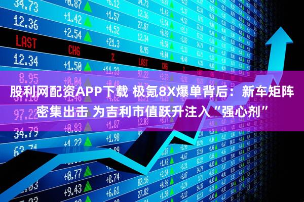 股利网配资APP下载 极氪8X爆单背后：新车矩阵密集出击 为吉利市值跃升注入“强心剂”