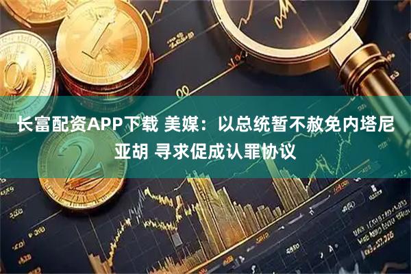 长富配资APP下载 美媒：以总统暂不赦免内塔尼亚胡 寻求促成认罪协议