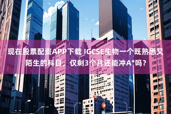 现在股票配资APP下载 IGCSE生物一个既熟悉又陌生的科目，仅剩3个月还能冲A*吗？
