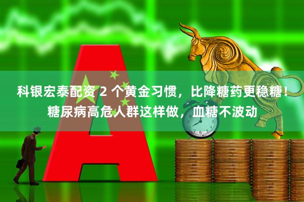 科银宏泰配资 2 个黄金习惯，比降糖药更稳糖！糖尿病高危人群这样做，血糖不波动
