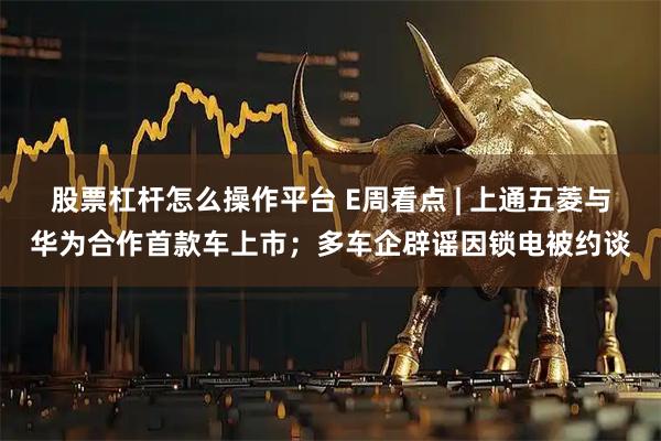 股票杠杆怎么操作平台 E周看点 | 上通五菱与华为合作首款车上市；多车企辟谣因锁电被约谈