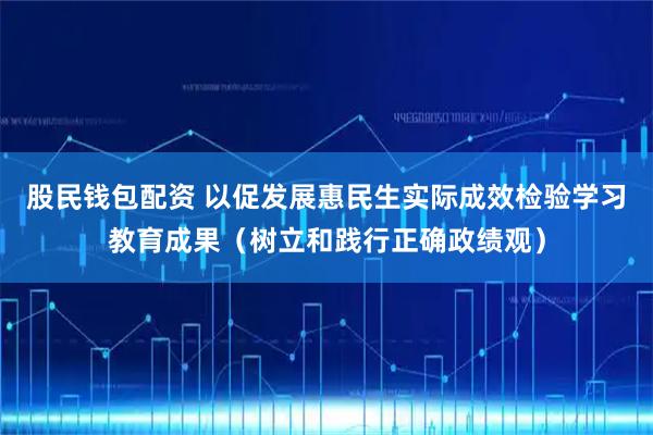 股民钱包配资 以促发展惠民生实际成效检验学习教育成果（树立和践行正确政绩观）