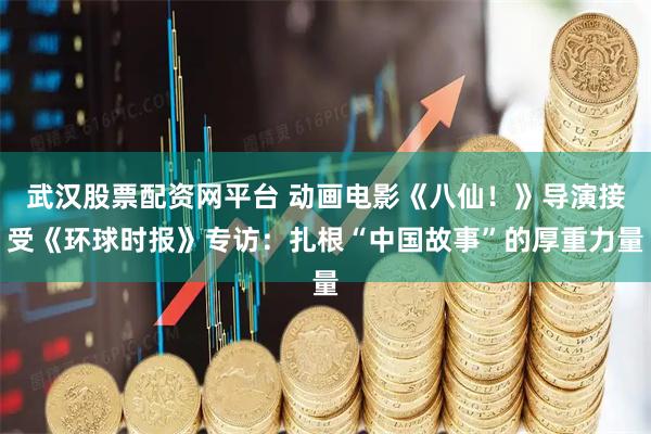 武汉股票配资网平台 动画电影《八仙！》导演接受《环球时报》专访：扎根“中国故事”的厚重力量